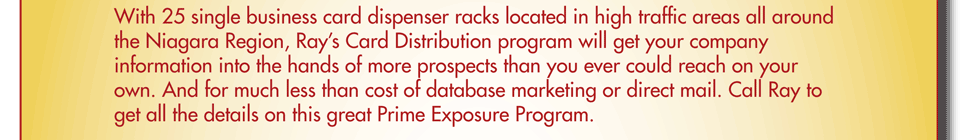 With 25 single business card dispenser racks located in high traffic areas all around the Niagara Region, Ray’s Card Distribution program will get your company information into the hands of more prospects than you ever could reach on your own. And for much less than cost of database marketing or direct mail. Call Ray to get all the details on this great Prime Exposure Program.