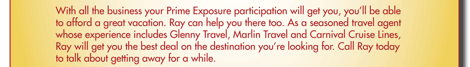 With all the business your Prime Exposure participation will get you, you’ll be able to afford a great vacation. Ray can help you there too. As a seasoned travel agent whose experience includes Glenny Travel, Marlin Travel and Carnival Cruise Lines, Ray will get you the best deal on the destination you’re looking for. Call Ray today to talk about getting away for a while.